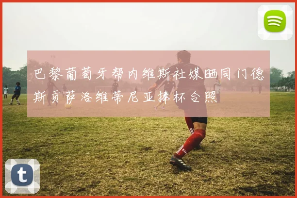 巴黎葡萄牙帮内维斯社媒晒同门德斯贡萨洛维蒂尼亚捧杯合照